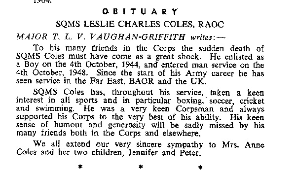 BC005p1.jpg - Leslie Charles COLES * 1927 - †28th. December 1964 Enlisted as a Wartime Boy Soldier on 4 Oct 1944 Entered Mans Service 4 Oct 1948 SQMS Coles died in service whilst stationed in Bielefeld Extract from the Corps Gazette  Reported to the Association by: Bill Chamberlain  Any details, memories or photographs that you may have would be most welcome. 