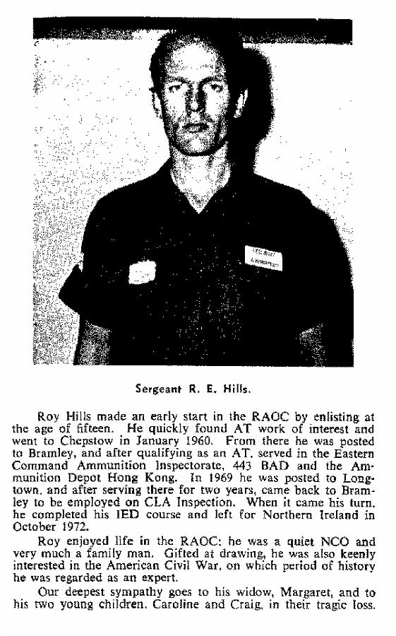 BH011p2.jpg - Roy Edward Hills * 13th March 1944 - †5th. December 1972 RAOC Junior Leader  Killed in Lurgan NI on 5 December 1972, whilst engaged on EOD duties - aged 28 Entered the RAOC Junior Leaders Battalion aged 15 in 1959, transferred to AAC Chepstow in January 1960.  The Article above, was extract from the RAOC Corps Gazette, entry 197302-311 23/03/2011 Note from Donald Hine addressed to Roy's daughter Caroline: Hi Caroline I served with your father in 3 section, 321 EOD in Lurgan as a signaller. Your father was a quiet, no fuss man who made sure everyone understood what was required on operations. Off operations he patiently filled the gaps in our abilities and helped build a great team. He was a brave, methodical and thorough professional. The section was hit hard by his loss but I know that will never approach the loss of a husband and father. I hope this will help towards filling in the picture of your father. I didn’t know him for a long but what I saw was inspiring and I have often thought of him and the family he was taken from. Donald Hine   Any details, memories or photographs that you may have would be most welcome. 