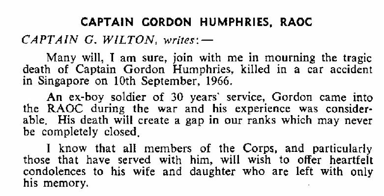 BH017.jpg - Gordon Humphries * 1921 - † 10 September 1966 Boy Soldier 1936-1939 Died aged 45, as a result of an RTA in Singapore, following 30 years’ service An Obituary by Capt. G. Wilton RAOC, from Gazette Entry 196611-228  Any details, memories or photographs that you may have would be most welcome. 