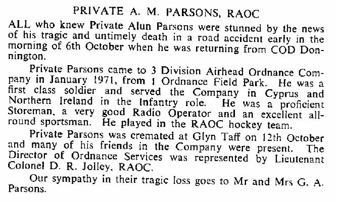 BP006g1.jpg - Alun Mansell Parsons * 31 July 1951 - † 6 October 1972 RAOC Junior Leader 1967 – April 1969 Died on 6 October 1972, as a result of an RTA whilst returning to Donnington An Obituary extracted from RAOC Gazette Entry 197212-228  Any details, memories or photographs that you may have would be most welcome. 